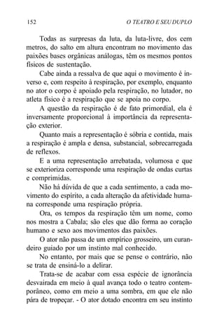 152 O TEATRO E SEU DUPLO
Todas as surpresas da luta, da luta-livre, dos cem
metros, do salto em altura encontram no movimento das
paixões bases orgânicas análogas, têm os mesmos pontos
físicos de sustentação.
Cabe ainda a ressalva de que aqui o movimento é in-
verso e, com respeito à respiração, por exemplo, enquanto
no ator o corpo é apoiado pela respiração, no lutador, no
atleta físico é a respiração que se apoia no corpo.
A questão da respiração é de fato primordial, ela é
inversamente proporcional à importância da representa-
ção exterior.
Quanto mais a representação é sóbria e contida, mais
a respiração é ampla e densa, substancial, sobrecarregada
de reflexos.
E a uma representação arrebatada, volumosa e que
se exterioriza corresponde uma respiração de ondas curtas
e comprimidas.
Não há dúvida de que a cada sentimento, a cada mo-
vimento do espírito, a cada alteração da afetividade huma-
na corresponde uma respiração própria.
Ora, os tempos da respiração têm um nome, como
nos mostra a Cabala; são eles que dão forma ao coração
humano e sexo aos movimentos das paixões.
O ator não passa de um empírico grosseiro, um curan-
deiro guiado por um instinto mal conhecido.
No entanto, por mais que se pense o contrário, não
se trata de ensiná-lo a delirar.
Trata-se de acabar com essa espécie de ignorância
desvairada em meio à qual avança todo o teatro contem-
porâneo, como em meio a uma sombra, em que ele não
pára de tropeçar. - O ator dotado encontra em seu instinto
 