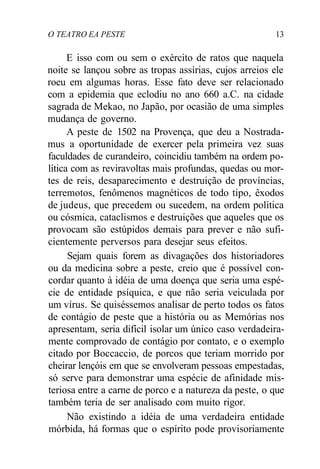 O TEATRO EA PESTE 13
E isso com ou sem o exército de ratos que naquela
noite se lançou sobre as tropas assírias, cujos arreios ele
roeu em algumas horas. Esse fato deve ser relacionado
com a epidemia que eclodiu no ano 660 a.C. na cidade
sagrada de Mekao, no Japão, por ocasião de uma simples
mudança de governo.
A peste de 1502 na Provença, que deu a Nostrada-
mus a oportunidade de exercer pela primeira vez suas
faculdades de curandeiro, coincidiu também na ordem po-
lítica com as reviravoltas mais profundas, quedas ou mor-
tes de reis, desaparecimento e destruição de províncias,
terremotos, fenômenos magnéticos de todo tipo, êxodos
de judeus, que precedem ou sucedem, na ordem política
ou cósmica, cataclismos e destruições que aqueles que os
provocam são estúpidos demais para prever e não sufi-
cientemente perversos para desejar seus efeitos.
Sejam quais forem as divagações dos historiadores
ou da medicina sobre a peste, creio que é possível con-
cordar quanto à idéia de uma doença que seria uma espé-
cie de entidade psíquica, e que não seria veiculada por
um vírus. Se quiséssemos analisar de perto todos os fatos
de contágio de peste que a história ou as Memórias nos
apresentam, seria difícil isolar um único caso verdadeira-
mente comprovado de contágio por contato, e o exemplo
citado por Boccaccio, de porcos que teriam morrido por
cheirar lençóis em que se envolveram pessoas empestadas,
só serve para demonstrar uma espécie de afinidade mis-
teriosa entre a carne de porco e a natureza da peste, o que
também teria de ser analisado com muito rigor.
Não existindo a idéia de uma verdadeira entidade
mórbida, há formas que o espírito pode provisoriamente
 