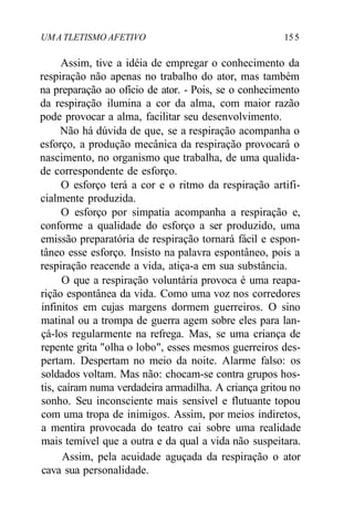 UMA TLETISMO AFETIVO 155
Assim, tive a idéia de empregar o conhecimento da
respiração não apenas no trabalho do ator, mas também
na preparação ao ofício de ator. - Pois, se o conhecimento
da respiração ilumina a cor da alma, com maior razão
pode provocar a alma, facilitar seu desenvolvimento.
Não há dúvida de que, se a respiração acompanha o
esforço, a produção mecânica da respiração provocará o
nascimento, no organismo que trabalha, de uma qualida-
de correspondente de esforço.
O esforço terá a cor e o ritmo da respiração artifi-
cialmente produzida.
O esforço por simpatia acompanha a respiração e,
conforme a qualidade do esforço a ser produzido, uma
emissão preparatória de respiração tornará fácil e espon-
tâneo esse esforço. Insisto na palavra espontâneo, pois a
respiração reacende a vida, atiça-a em sua substância.
O que a respiração voluntária provoca é uma reapa-
rição espontânea da vida. Como uma voz nos corredores
infinitos em cujas margens dormem guerreiros. O sino
matinal ou a trompa de guerra agem sobre eles para lan-
çá-los regularmente na refrega. Mas, se uma criança de
repente grita "olha o lobo", esses mesmos guerreiros des-
pertam. Despertam no meio da noite. Alarme falso: os
soldados voltam. Mas não: chocam-se contra grupos hos-
tis, caíram numa verdadeira armadilha. A criança gritou no
sonho. Seu inconsciente mais sensível e flutuante topou
com uma tropa de inimigos. Assim, por meios indiretos,
a mentira provocada do teatro cai sobre uma realidade
mais temível que a outra e da qual a vida não suspeitara.
Assim, pela acuidade aguçada da respiração o ator
cava sua personalidade.
 