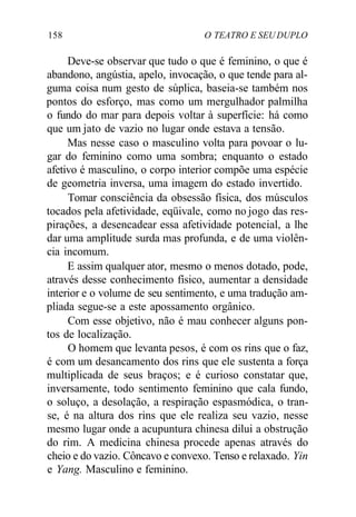 158 O TEATRO E SEU DUPLO
Deve-se observar que tudo o que é feminino, o que é
abandono, angústia, apelo, invocação, o que tende para al-
guma coisa num gesto de súplica, baseia-se também nos
pontos do esforço, mas como um mergulhador palmilha
o fundo do mar para depois voltar à superfície: há como
que um jato de vazio no lugar onde estava a tensão.
Mas nesse caso o masculino volta para povoar o lu-
gar do feminino como uma sombra; enquanto o estado
afetivo é masculino, o corpo interior compõe uma espécie
de geometria inversa, uma imagem do estado invertido.
Tomar consciência da obsessão física, dos músculos
tocados pela afetividade, eqüivale, como no jogo das res-
pirações, a desencadear essa afetividade potencial, a lhe
dar uma amplitude surda mas profunda, e de uma violên-
cia incomum.
E assim qualquer ator, mesmo o menos dotado, pode,
através desse conhecimento físico, aumentar a densidade
interior e o volume de seu sentimento, e uma tradução am-
pliada segue-se a este apossamento orgânico.
Com esse objetivo, não é mau conhecer alguns pon-
tos de localização.
O homem que levanta pesos, é com os rins que o faz,
é com um desancamento dos rins que ele sustenta a força
multiplicada de seus braços; e é curioso constatar que,
inversamente, todo sentimento feminino que cala fundo,
o soluço, a desolação, a respiração espasmódica, o tran-
se, é na altura dos rins que ele realiza seu vazio, nesse
mesmo lugar onde a acupuntura chinesa dilui a obstrução
do rim. A medicina chinesa procede apenas através do
cheio e do vazio. Côncavo e convexo. Tenso e relaxado. Yin
e Yang. Masculino e feminino.
 
