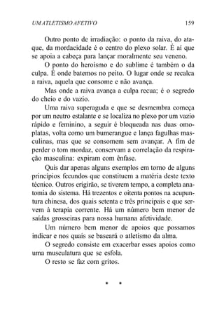 UM ATLETISMO AFETIVO 159
Outro ponto de irradiação: o ponto da raiva, do ata-
que, da mordacidade é o centro do plexo solar. É aí que
se apoia a cabeça para lançar moralmente seu veneno.
O ponto do heroísmo e do sublime é também o da
culpa. É onde batemos no peito. O lugar onde se recalca
a raiva, aquela que consome e não avança.
Mas onde a raiva avança a culpa recua; é o segredo
do cheio e do vazio.
Uma raiva superaguda e que se desmembra começa
por um neutro estalante e se localiza no plexo por um vazio
rápido e feminino, a seguir é bloqueada nas duas omo-
platas, volta como um bumerangue e lança fagulhas mas-
culinas, mas que se consomem sem avançar. A fim de
perder o tom mordaz, conservam a correlação da respira-
ção masculina: expiram com ênfase.
Quis dar apenas alguns exemplos em torno de alguns
princípios fecundos que constituem a matéria deste texto
técnico. Outros erigirão, se tiverem tempo, a completa ana-
tomia do sistema. Há trezentos e oitenta pontos na acupun-
tura chinesa, dos quais setenta e três principais e que ser-
vem à terapia corrente. Há um número bem menor de
saídas grosseiras para nossa humana afetividade.
Um número bem menor de apoios que possamos
indicar e nos quais se baseará o atletismo da alma.
O segredo consiste em exacerbar esses apoios como
uma musculatura que se esfola.
O resto se faz com gritos.
* *
 