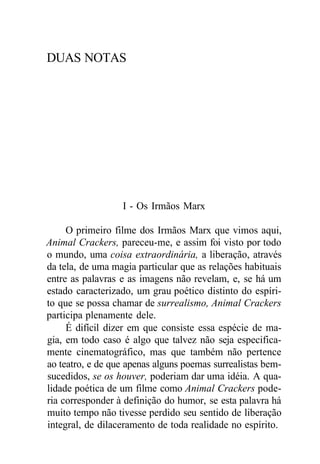 DUAS NOTAS
I - Os Irmãos Marx
O primeiro filme dos Irmãos Marx que vimos aqui,
Animal Crackers, pareceu-me, e assim foi visto por todo
o mundo, uma coisa extraordinária, a liberação, através
da tela, de uma magia particular que as relações habituais
entre as palavras e as imagens não revelam, e, se há um
estado caracterizado, um grau poético distinto do espíri-
to que se possa chamar de surrealismo, Animal Crackers
participa plenamente dele.
É difícil dizer em que consiste essa espécie de ma-
gia, em todo caso é algo que talvez não seja especifica-
mente cinematográfico, mas que também não pertence
ao teatro, e de que apenas alguns poemas surrealistas bem-
sucedidos, se os houver, poderiam dar uma idéia. A qua-
lidade poética de um filme como Animal Crackers pode-
ria corresponder à definição do humor, se esta palavra há
muito tempo não tivesse perdido seu sentido de liberação
integral, de dilaceramento de toda realidade no espírito.
 