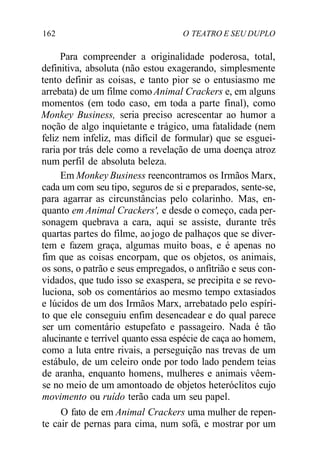 162 O TEATRO E SEU DUPLO
Para compreender a originalidade poderosa, total,
definitiva, absoluta (não estou exagerando, simplesmente
tento definir as coisas, e tanto pior se o entusiasmo me
arrebata) de um filme como Animal Crackers e, em alguns
momentos (em todo caso, em toda a parte final), como
Monkey Business, seria preciso acrescentar ao humor a
noção de algo inquietante e trágico, uma fatalidade (nem
feliz nem infeliz, mas difícil de formular) que se esguei-
raria por trás dele como a revelação de uma doença atroz
num perfil de absoluta beleza.
Em Monkey Business reencontramos os Irmãos Marx,
cada um com seu tipo, seguros de si e preparados, sente-se,
para agarrar as circunstâncias pelo colarinho. Mas, en-
quanto em Animal Crackers', e desde o começo, cada per-
sonagem quebrava a cara, aqui se assiste, durante três
quartas partes do filme, ao jogo de palhaços que se diver-
tem e fazem graça, algumas muito boas, e é apenas no
fim que as coisas encorpam, que os objetos, os animais,
os sons, o patrão e seus empregados, o anfitrião e seus con-
vidados, que tudo isso se exaspera, se precipita e se revo-
luciona, sob os comentários ao mesmo tempo extasiados
e lúcidos de um dos Irmãos Marx, arrebatado pelo espíri-
to que ele conseguiu enfim desencadear e do qual parece
ser um comentário estupefato e passageiro. Nada é tão
alucinante e terrível quanto essa espécie de caça ao homem,
como a luta entre rivais, a perseguição nas trevas de um
estábulo, de um celeiro onde por todo lado pendem teias
de aranha, enquanto homens, mulheres e animais vêem-
se no meio de um amontoado de objetos heteróclitos cujo
movimento ou ruído terão cada um seu papel.
O fato de em Animal Crackers uma mulher de repen-
te cair de pernas para cima, num sofá, e mostrar por um
 