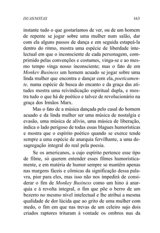 DUASNOTAS 163
instante tudo o que gostaríamos de ver, ou de um homem
de repente se jogar sobre uma mulher num salão, dar
com ela alguns passos de dança e em seguida estapeá-la
dentro do ritmo, mostra uma espécie de liberdade inte-
lectual em que o inconsciente de cada personagem, com-
primido pelas convenções e costumes, vinga-se e ao mes-
mo tempo vinga nosso inconsciente; mas o fato de em
Monkev Business um homem acuado se jogar sobre uma
linda mulher que encontra e dançar com ela, poeticamen-
te, numa espécie de busca do encanto e da graça das ati-
tudes mostra uma reivindicação espiritual dupla, e mos-
tra tudo o que há de poético e talvez de revolucionário na
graça dos Irmãos Marx.
Mas o fato de a música dançada pelo casal do homem
acuado e da linda mulher ser uma música de nostalgia e
evasão, uma música de alívio, uma música de liberação,
indica o lado perigoso de todas essas blagues humorísticas
e mostra que o espírito poético quando se exerce tende
sempre a uma espécie de anarquia fervilhante, a uma de-
sagregação integral do real pela poesia.
Se os americanos, a cujo espírito pertence esse tipo
de filme, só querem entender esses filmes humoristica-
mente, e em matéria de humor sempre se mantêm apenas
nas margens fáceis e cômicas da significação dessa pala-
vra, pior para eles, mas isso não nos impedirá de consi-
derar o fim de Monkey Business como um hino à anar-
quia e à revolta integral, o fim que põe o berro de um
bezerro no mesmo nível intelectual e lhe atribui a mesma
qualidade de dor lúcida que ao grito de uma mulher com
medo, o fim em que nas trevas de um celeiro sujo dois
criados raptores trituram à vontade os ombros nus da
 