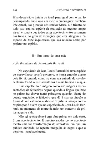 164 O TEA TRO E SEU DUPLO
filha do patrão e tratam de igual para igual com o patrão
desamparado, tudo isso em meio à embriaguez, também
intelectual, das piruetas dos Irmãos Marx. E o triunfo de
tudo isso está na espécie de exaltação ao mesmo tempo
visual e sonora que todos esses acontecimentos assumem
nas trevas, no grau de vibrações que eles atingem e na
espécie de forte inquietação que sua reunião acaba por
projetar no espírito.
II - Em torno de uma mãe
Ação dramática de Jean-Louis Barrault
No espetáculo de Jean-Louis Barrault há uma espécie
de maravilhoso cavalo-centauro, e nossa emoção diante
dele foi tão grande como se com sua entrada de cavalo-
centauro Jean-Louis Barrault nos tivesse trazido a magia.
Esse espetáculo é mágico como são mágicas as en-
cantações de feiticeiros negros quando a língua que bate
no palato faz chover numa paisagem; quando, diante do
doente esgotado, o feiticeiro que dá à sua respiração a
forma de um estranho mal-estar expulsa a doença com a
respiração; é assim que no espetáculo de Jean-Louis Bar-
rault, no momento da morte da mãe, um concerto de gri-
tos adquire vida.
Não sei se esse feito é uma obra-prima; em todo caso,
é um acontecimento. É preciso saudar como aconteci-
mento uma tal transformação de atmosfera, em que um
público ouriçado de repente mergulha às cegas e que o
desarma inapelavelmente.
 