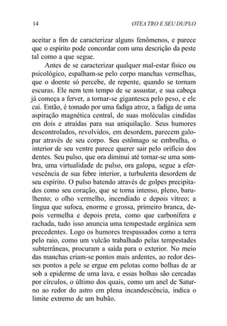 14 OTEA TRO E SEU DUPLO
aceitar a fim de caracterizar alguns fenômenos, e parece
que o espírito pode concordar com uma descrição da peste
tal como a que segue.
Antes de se caracterizar qualquer mal-estar físico ou
psicológico, espalham-se pelo corpo manchas vermelhas,
que o doente só percebe, de repente, quando se tornam
escuras. Ele nem tem tempo de se assustar, e sua cabeça
já começa a ferver, a tornar-se gigantesca pelo peso, e ele
cai. Então, é tomado por uma fadiga atroz, a fadiga de uma
aspiração magnética central, de suas moléculas cindidas
em dois e atraídas para sua aniquilação. Seus humores
descontrolados, revolvidos, em desordem, parecem galo-
par através de seu corpo. Seu estômago se embrulha, o
interior de seu ventre parece querer sair pelo orifício dos
dentes. Seu pulso, que ora diminui até tornar-se uma som-
bra, uma virtualidade de pulso, ora galopa, segue a efer-
vescência de sua febre interior, a turbulenta desordem de
seu espírito. O pulso batendo através de golpes precipita-
dos como seu coração, que se torna intenso, pleno, baru-
lhento; o olho vermelho, incendiado e depois vítreo; a
língua que sufoca, enorme e grossa, primeiro branca, de-
pois vermelha e depois preta, como que carbonífera e
rachada, tudo isso anuncia uma tempestade orgânica sem
precedentes. Logo os humores trespassados como a terra
pelo raio, como um vulcão trabalhado pelas tempestades
subterrâneas, procuram a saída para o exterior. No meio
das manchas criam-se pontos mais ardentes, ao redor des-
ses pontos a pele se ergue em pelotas como bolhas de ar
sob a epiderme de uma lava, e essas bolhas são cercadas
por círculos, o último dos quais, como um anel de Satur-
no ao redor do astro em plena incandescência, indica o
limite extremo de um bubão.
 
