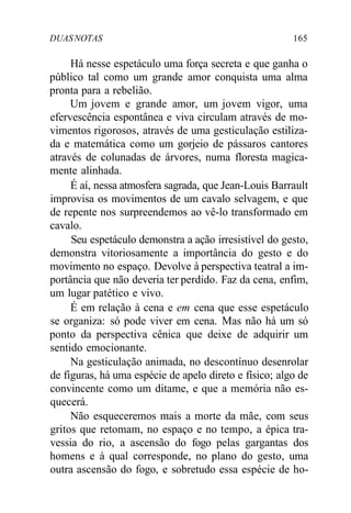 DUASNOTAS 165
Há nesse espetáculo uma força secreta e que ganha o
público tal como um grande amor conquista uma alma
pronta para a rebelião.
Um jovem e grande amor, um jovem vigor, uma
efervescência espontânea e viva circulam através de mo-
vimentos rigorosos, através de uma gesticulação estiliza-
da e matemática como um gorjeio de pássaros cantores
através de colunadas de árvores, numa floresta magica-
mente alinhada.
É aí, nessa atmosfera sagrada, que Jean-Louis Barrault
improvisa os movimentos de um cavalo selvagem, e que
de repente nos surpreendemos ao vê-lo transformado em
cavalo.
Seu espetáculo demonstra a ação irresistível do gesto,
demonstra vitoriosamente a importância do gesto e do
movimento no espaço. Devolve à perspectiva teatral a im-
portância que não deveria ter perdido. Faz da cena, enfim,
um lugar patético e vivo.
É em relação à cena e em cena que esse espetáculo
se organiza: só pode viver em cena. Mas não há um só
ponto da perspectiva cênica que deixe de adquirir um
sentido emocionante.
Na gesticulação animada, no descontínuo desenrolar
de figuras, há uma espécie de apelo direto e físico; algo de
convincente como um ditame, e que a memória não es-
quecerá.
Não esqueceremos mais a morte da mãe, com seus
gritos que retomam, no espaço e no tempo, a épica tra-
vessia do rio, a ascensão do fogo pelas gargantas dos
homens e à qual corresponde, no plano do gesto, uma
outra ascensão do fogo, e sobretudo essa espécie de ho-
 