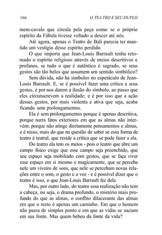 166 O TEA TRO E SEU DUPLO
mem-cavalo que circula pela peça como se o próprio
espírito da Fábula tivesse voltado a descer até nós.
Até agora, apenas o Teatro de Bali parecia ter man-
tido um vestígio desse espírito perdido.
O que importa que Jean-Louis Barrault tenha reto-
mado o espírito religioso através de meios descritivos e
profanos, se tudo o que é autêntico é sagrado, se seus
gestos são tão belos que assumem um sentido simbólico?
Sem dúvida, não há símbolos no espetáculo de Jean-
Louis Barrault. E, se é possível fazer uma crítica a seus
gestos, é por nos darem a ilusão do símbolo, ao passo que
eles circunscrevem a realidade; e é por isso que a ação
desses gestos, por mais violenta e ativa que seja, acaba
ficando sem prolongamentos.
Ela é sem prolongamentos porque é apenas descritiva,
porque narra fatos exteriores em que as almas não inter-
vém; porque não atinge diretamente pensamentos e almas,
e é nisso, mais do que na questão de saber se essa forma de
teatro é teatral, que reside a crítica que se pode fazer a ela.
Do teatro ela tem os meios - pois o teatro que abre um
campo físico exige que esse campo seja preenchido, que
seu espaço seja mobiliado com gestos, que se faça viver
esse espaço em si mesmo e magicamente, que se perceba
nele um viveiro de sons, que nele se percebam novas rela-
ções entre o som, o gesto e a voz - e é possível dizer que o
teatro é isso, o que Jean-Louis Barrault fez dele.
Mas, por outro lado, do teatro essa realização não tem
a cabeça, ou seja, o drama profundo, o mistério mais pro-
fundo do que as almas, o conflito dilacerante das almas
em que o resto é apenas um caminho. Em que o homem
não passa de simples ponto e em que as vidas se saciam
em sua fonte. Mas quem bebeu da fonte da vida?
 