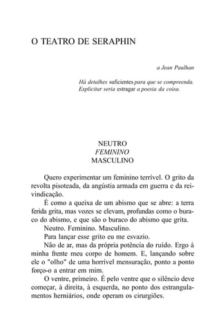O TEATRO DE SERAPHIN
a Jean Paulhan
Há detalhes suficientes para que se compreenda.
Explicitar seria estragar a poesia da coisa.
NEUTRO
FEMININO
MASCULINO
Quero experimentar um feminino terrível. O grito da
revolta pisoteada, da angústia armada em guerra e da rei-
vindicação.
É como a queixa de um abismo que se abre: a terra
ferida grita, mas vozes se elevam, profundas como o bura-
co do abismo, e que são o buraco do abismo que grita.
Neutro. Feminino. Masculino.
Para lançar esse grito eu me esvazio.
Não de ar, mas da própria potência do ruído. Ergo à
minha frente meu corpo de homem. E, lançando sobre
ele o "olho" de uma horrível mensuração, ponto a ponto
forço-o a entrar em mim.
O ventre, primeiro. É pelo ventre que o silêncio deve
começar, à direita, à esquerda, no ponto dos estrangula-
mentos herniários, onde operam os cirurgiões.
 