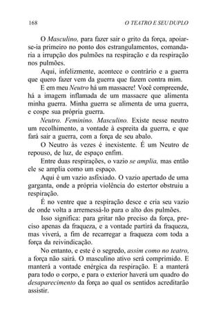 168 O TEATRO E SEU DUPLO
O Masculino, para fazer sair o grito da força, apoiar-
se-ia primeiro no ponto dos estrangulamentos, comanda-
ria a irrupção dos pulmões na respiração e da respiração
nos pulmões.
Aqui, infelizmente, acontece o contrário e a guerra
que quero fazer vem da guerra que fazem contra mim.
E em meu Neutro há um massacre! Você compreende,
há a imagem inflamada de um massacre que alimenta
minha guerra. Minha guerra se alimenta de uma guerra,
e cospe sua própria guerra.
Neutro. Feminino. Masculino. Existe nesse neutro
um recolhimento, a vontade à espreita da guerra, e que
fará sair a guerra, com a força de seu abalo.
O Neutro às vezes é inexistente. É um Neutro de
repouso, de luz, de espaço enfim.
Entre duas respirações, o vazio se amplia, mas então
ele se amplia como um espaço.
Aqui é um vazio asfixiado. O vazio apertado de uma
garganta, onde a própria violência do estertor obstruiu a
respiração.
É no ventre que a respiração desce e cria seu vazio
de onde volta a arremessá-lo para o alto dos pulmões.
Isso significa: para gritar não preciso da força, pre-
ciso apenas da fraqueza, e a vontade partirá da fraqueza,
mas viverá, a fim de recarregar a fraqueza com toda a
força da reivindicação.
No entanto, e este é o segredo, assim como no teatro,
a força não sairá. O masculino ativo será comprimido. E
manterá a vontade enérgica da respiração. E a manterá
para todo o corpo, e para o exterior haverá um quadro do
desaparecimento da força ao qual os sentidos acreditarão
assistir.
 