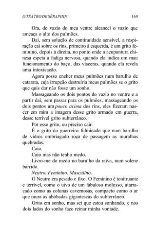 O TEATRODESÉRAPHIN 169
Ora, do vazio do meu ventre alcancei o vazio que
ameaça o alto dos pulmões.
Daí, sem solução de continuidade sensível, a respi-
ração cai sobre os rins, primeiro à esquerda, é um grito fe-
minino, depois à direita, no ponto onde a acupuntura chi-
nesa espeta a fadiga nervosa, quando ela indica um mau
funcionamento do baço, das vísceras, quando ela revela
uma intoxicação.
Agora posso encher meus pulmões num barulho de
catarata, cuja irrupção destruiria meus pulmões se o grito
que quis dar não fosse um sonho.
Massageando os dois pontos do vazio no ventre e a
partir daí, sem passar para os pulmões, massageando os
dois pontos um pouco acima dos rins, eles fizeram nas-
cer em mim a imagem desse grito armado em guerra,
desse terrível grito subterrâneo.
Por esse grito, eu preciso cair.
É o grito do guerreiro fulminado que num barulho
de vidros embriagado roça de passagem as muralhas
quebradas.
Caio.
Caio mas não tenho medo.
Livro-me do medo no barulho da raiva, num solene
barrido.
Neutro. Feminino. Masculino.
O Neutro era pesado e fixo. O Feminino é tonitruante
e terrível, como o uivo de um fabuloso molosso, atarra-
cado como as colunas cavernosas, compacto como o ar
que mura as abóbadas gigantescas do subterrâneo.
Grito em sonho, mas sei que estou sonhando, e nos
dois lados do sonho faço reinar minha vontade.
 