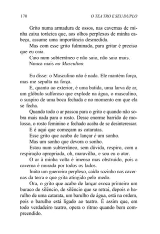 170 O TEA TRO E SEUDUPLO
Grito numa armadura de ossos, nas cavernas de mi-
nha caixa torácica que, aos olhos perplexos de minha ca-
beça, assume uma importância desmedida.
Mas com esse grito fulminado, para gritar é preciso
que eu caia.
Caio num subterrâneo e não saio, não saio mais.
Nunca mais no Masculino.
Eu disse: o Masculino não é nada. Ele mantém força,
mas me sepulta na força.
E, quanto ao exterior, é uma batida, uma larva de ar,
um glóbulo sulforoso que explode na água, o masculino,
o suspiro de uma boca fechada e no momento em que ela
se fecha.
Quando todo o ar passou para o grito e quando não so-
bra mais nada para o rosto. Desse enorme barrido de mo-
losso, o rosto feminino e fechado acaba de se desinteressar.
E é aqui que começam as cataratas.
Esse grito que acabo de lançar é um sonho.
Mas um sonho que devora o sonho.
Estou num subterrâneo, sem dúvida, respiro, com a
respiração apropriada, oh, maravilha, e sou eu o ator.
O ar à minha volta é imenso mas obstruído, pois a
caverna é murada por todos os lados.
Imito um guerreiro perplexo, caído sozinho nas caver-
nas da terra e que grita atingido pelo medo.
Ora, o grito que acabo de lançar evoca primeiro um
buraco de silêncio, de silêncio que se retrai, depois o ba-
rulho de uma catarata, um barulho de água, está na ordem,
pois o barulho está ligado ao teatro. É assim que, em
todo verdadeiro teatro, opera o ritmo quando bem com-
preendido.
 