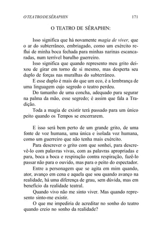 O TEATRODESÊRAPHIN 171
O TEATRO DE SÊRAPHIN:
Isso significa que há novamente magia de viver, que
o ar do subterrâneo, embriagado, como um exército re-
flui de minha boca fechada para minhas narinas escanca-
radas, num terrível barulho guerreiro.
Isso significa que quando represento meu grito dei-
xou de girar em torno de si mesmo, mas desperta seu
duplo de forças nas muralhas do subterrâneo.
E esse duplo é mais do que um eco, é a lembrança de
uma linguagem cujo segredo o teatro perdeu.
Do tamanho de uma concha, adequado para segurar
na palma da mão, esse segredo; é assim que fala a Tra-
dição.
Toda a magia de existir terá passado para um único
peito quando os Tempos se encerrarem.
E isso será bem perto de um grande grito, de uma
fonte de voz humana, uma única e isolada voz humana,
como um guerreiro que não tenha mais exército.
Para descrever o grito com que sonhei, para descre-
vê-lo com palavras vivas, com as palavras apropriadas e
para, boca a boca e respiração contra respiração, fazê-lo
passar não para o ouvido, mas para o peito do espectador.
Entre a personagem que se agita em mim quando,
ator, avanço em cena e aquela que sou quando avanço na
realidade, há uma diferença de grau, sem dúvida, mas em
benefício da realidade teatral.
Quando vivo não me sinto viver. Mas quando repre-
sento sinto-me existir.
O que me impediria de acreditar no sonho do teatro
quando creio no sonho da realidade?
 