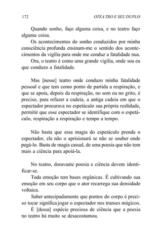172 OTEA TRO E SEU DUPLO
Quando sonho, faço alguma coisa, e no teatro faço
alguma coisa.
Os acontecimentos do sonho conduzidos por minha
consciência profunda ensinam-me o sentido dos aconte-
cimentos da vigília para onde me conduz a fatalidade nua.
Ora, o teatro é como uma grande vigília, onde sou eu
que conduzo a fatalidade.
Mas [nesse] teatro onde conduzo minha fatalidade
pessoal e que tem como ponto de partida a respiração, e
que se apoia, depois da respiração, no som ou no grito, é
preciso, para refazer a cadeia, a antiga cadeia em que o
espectador procurava no espetáculo sua própria realidade,
permitir que esse espectador se identifique com o espetá-
culo, respiração a respiração e tempo a tempo.
Não basta que essa magia do espetáculo prenda o
espectador, ela não o aprisionará se não se souber onde
pegá-lo. Basta de magia casual, de uma poesia que não tem
mais a ciência para apoiá-la.
No teatro, doravante poesia e ciência devem identi-
ficar-se.
Toda emoção tem bases orgânicas. É cultivando sua
emoção em seu corpo que o ator recarrega sua densidade
voltaica.
Saber antecipadamente que pontos do corpo é preci-
so tocar significa jogar o espectador nos transes mágicos.
É [dessa] espécie preciosa de ciência que a poesia
no teatro há muito se desacostumou.
 