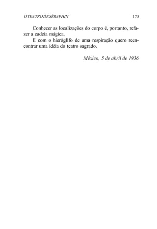 OTEATRODESÉRAPHIN 173
Conhecer as localizações do corpo é, portanto, refa-
zer a cadeia mágica.
E com o hieróglifo de uma respiração quero reen-
contrar uma idéia do teatro sagrado.
México, 5 de abril de 1936
 