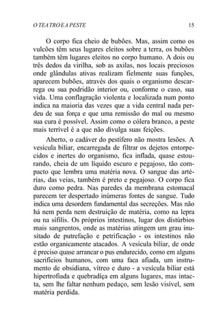 O TEATROEA PESTE 15
O corpo fica cheio de bubões. Mas, assim como os
vulcões têm seus lugares eleitos sobre a terra, os bubões
também têm lugares eleitos no corpo humano. A dois ou
três dedos da virilha, sob as axilas, nos locais preciosos
onde glândulas ativas realizam fielmente suas funções,
aparecem bubões, através dos quais o organismo descar-
rega ou sua podridão interior ou, conforme o caso, sua
vida. Uma conflagração violenta e localizada num ponto
indica na maioria das vezes que a vida central nada per-
deu de sua força e que uma remissão do mal ou mesmo
sua cura é possível. Assim como o cólera branco, a peste
mais terrível é a que não divulga suas feições.
Aberto, o cadáver do pestífero não mostra lesões. A
vesícula biliar, encarregada de filtrar os dejetos entorpe-
cidos e inertes do organismo, fica inflada, quase estou-
rando, cheia de um líquido escuro e pegajoso, tão com-
pacto que lembra uma matéria nova. O sangue das arté-
rias, das veias, também é preto e pegajoso. O corpo fica
duro como pedra. Nas paredes da membrana estomacal
parecem ter despertado inúmeras fontes de sangue. Tudo
indica uma desordem fundamental das secreções. Mas não
há nem perda nem destruição de matéria, como na lepra
ou na sífilis. Os próprios intestinos, lugar dos distúrbios
mais sangrentos, onde as matérias atingem um grau inu-
sitado de putrefação e petrificação - os intestinos não
estão organicamente atacados. A vesícula biliar, de onde
é preciso quase arrancar o pus endurecido, como em alguns
sacrifícios humanos, com uma faca afiada, um instru-
mento de obsidiana, vítreo e duro - a vesícula biliar está
hipertrofiada e quebradíça em alguns lugares, mas intac-
ta, sem lhe faltar nenhum pedaço, sem lesão visível, sem
matéria perdida.
 