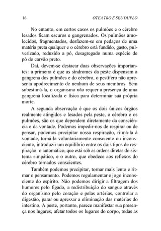 16 OTEA TRO E SEUDUPLO
No entanto, em certos casos os pulmões e o cérebro
lesados ficam escuros e gangrenados. Os pulmões amo-
lecidos, fragmentados, desfazem-se em pedaços de uma
matéria preta qualquer e o cérebro está fundido, gasto, pul-
verizado, reduzido a pó, desagregado numa espécie de
pó de carvão preto.
Daí, devem-se destacar duas observações importan-
tes: a primeira é que as síndromes da peste dispensam a
gangrena dos pulmões e do cérebro, o pestífero não apre-
senta apodrecimento de nenhum de seus membros. Sem
subestimá-la, o organismo não requer a presença de uma
gangrena localizada e física para determinar sua própria
morte.
A segunda observação é que os dois únicos órgãos
realmente atingidos e lesados pela peste, o cérebro e os
pulmões, são os que dependem diretamente da consciên-
cia e da vontade. Podemos impedir-nos de respirar ou de
pensar, podemos precipitar nossa respiração, ritmá-la à
vontade, torná-la voluntariamente consciente ou incons-
ciente, introduzir um equilíbrio entre os dois tipos de res-
piração: o automático, que está sob as ordens diretas do sis-
tema simpático, e o outro, que obedece aos reflexos do
cérebro tornados conscientes.
Também podemos precipitar, tornar mais lento e rit-
mar o pensamento. Podemos regulamentar o jogo incons-
ciente do espírito. Não podemos dirigir a filtragem dos
humores pelo fígado, a redistribuição do sangue através
do organismo pelo coração e pelas artérias, controlar a
digestão, parar ou apressar a eliminação das matérias do
intestino. A peste, portanto, parece manifestar sua presen-
ça nos lugares, afetar todos os lugares do corpo, todas as
 