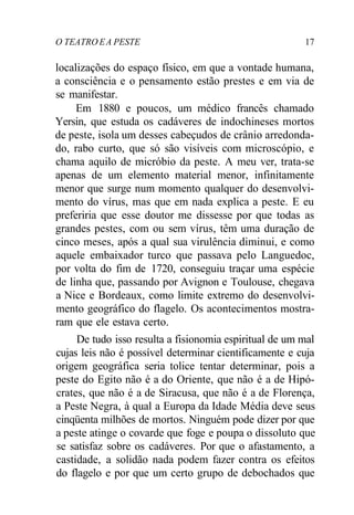 O TEATRO EA PESTE 17
localizações do espaço físico, em que a vontade humana,
a consciência e o pensamento estão prestes e em via de
se manifestar.
Em 1880 e poucos, um médico francês chamado
Yersin, que estuda os cadáveres de indochineses mortos
de peste, isola um desses cabeçudos de crânio arredonda-
do, rabo curto, que só são visíveis com microscópio, e
chama aquilo de micróbio da peste. A meu ver, trata-se
apenas de um elemento material menor, infinitamente
menor que surge num momento qualquer do desenvolvi-
mento do vírus, mas que em nada explica a peste. E eu
preferiria que esse doutor me dissesse por que todas as
grandes pestes, com ou sem vírus, têm uma duração de
cinco meses, após a qual sua virulência diminui, e como
aquele embaixador turco que passava pelo Languedoc,
por volta do fim de 1720, conseguiu traçar uma espécie
de linha que, passando por Avignon e Toulouse, chegava
a Nice e Bordeaux, como limite extremo do desenvolvi-
mento geográfico do flagelo. Os acontecimentos mostra-
ram que ele estava certo.
De tudo isso resulta a fisionomia espiritual de um mal
cujas leis não é possível determinar cientificamente e cuja
origem geográfica seria tolice tentar determinar, pois a
peste do Egito não é a do Oriente, que não é a de Hipó-
crates, que não é a de Siracusa, que não é a de Florença,
a Peste Negra, à qual a Europa da Idade Média deve seus
cinqüenta milhões de mortos. Ninguém pode dizer por que
a peste atinge o covarde que foge e poupa o dissoluto que
se satisfaz sobre os cadáveres. Por que o afastamento, a
castidade, a solidão nada podem fazer contra os efeitos
do flagelo e por que um certo grupo de debochados que
 