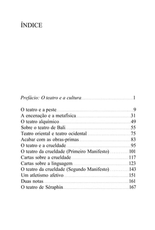 ÍNDICE
Prefácio: O teatro e a cultura 1
O teatro e a peste 9
A encenação e a metafísica 31
O teatro alquímico 49
Sobre o teatro de Bali 55
Teatro oriental e teatro ocidental 75
Acabar com as obras-primas 83
O teatro e a crueldade 95
O teatro da crueldade (Primeiro Manifesto) 101
Cartas sobre a crueldade 117
Cartas sobre a linguagem 123
O teatro da crueldade (Segundo Manifesto) 143
Um atletismo afetivo 151
Duas notas 161
O teatro de Séraphin 167
 