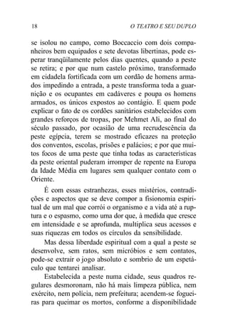 18 O TEATRO E SEU DUPLO
se isolou no campo, como Boccaccio com dois compa-
nheiros bem equipados e sete devotas libertinas, pode es-
perar tranqüilamente pelos dias quentes, quando a peste
se retira; e por que num castelo próximo, transformado
em cidadela fortificada com um cordão de homens arma-
dos impedindo a entrada, a peste transforma toda a guar-
nição e os ocupantes em cadáveres e poupa os homens
armados, os únicos expostos ao contágio. E quem pode
explicar o fato de os cordões sanitários estabelecidos com
grandes reforços de tropas, por Mehmet Ali, ao final do
século passado, por ocasião de uma recrudescência da
peste egípcia, terem se mostrado eficazes na proteção
dos conventos, escolas, prisões e palácios; e por que mui-
tos focos de uma peste que tinha todas as características
da peste oriental puderam irromper de repente na Europa
da Idade Média em lugares sem qualquer contato com o
Oriente.
É com essas estranhezas, esses mistérios, contradi-
ções e aspectos que se deve compor a fisionomia espiri-
tual de um mal que corrói o organismo e a vida até a rup-
tura e o espasmo, como uma dor que, à medida que cresce
em intensidade e se aprofunda, multiplica seus acessos e
suas riquezas em todos os círculos da sensibilidade.
Mas dessa liberdade espiritual com a qual a peste se
desenvolve, sem ratos, sem micróbios e sem contatos,
pode-se extrair o jogo absoluto e sombrio de um espetá-
culo que tentarei analisar.
Estabelecida a peste numa cidade, seus quadros re-
gulares desmoronam, não há mais limpeza pública, nem
exército, nem polícia, nem prefeitura; acendem-se foguei-
ras para queimar os mortos, conforme a disponibilidade
 