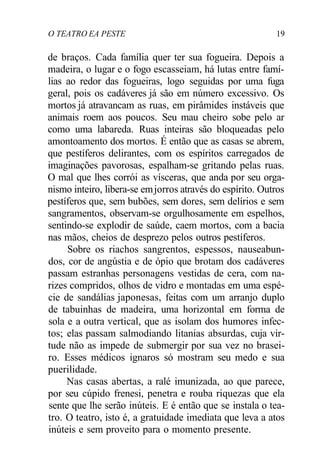 O TEATRO EA PESTE 19
de braços. Cada família quer ter sua fogueira. Depois a
madeira, o lugar e o fogo escasseiam, há lutas entre famí-
lias ao redor das fogueiras, logo seguidas por uma fuga
geral, pois os cadáveres já são em número excessivo. Os
mortos já atravancam as ruas, em pirâmides instáveis que
animais roem aos poucos. Seu mau cheiro sobe pelo ar
como uma labareda. Ruas inteiras são bloqueadas pelo
amontoamento dos mortos. É então que as casas se abrem,
que pestíferos delirantes, com os espíritos carregados de
imaginações pavorosas, espalham-se gritando pelas ruas.
O mal que lhes corrói as vísceras, que anda por seu orga-
nismo inteiro, libera-se emjorros através do espírito. Outros
pestíferos que, sem bubões, sem dores, sem delírios e sem
sangramentos, observam-se orgulhosamente em espelhos,
sentindo-se explodir de saúde, caem mortos, com a bacia
nas mãos, cheios de desprezo pelos outros pestíferos.
Sobre os riachos sangrentos, espessos, nauseabun-
dos, cor de angústia e de ópio que brotam dos cadáveres
passam estranhas personagens vestidas de cera, com na-
rizes compridos, olhos de vidro e montadas em uma espé-
cie de sandálias japonesas, feitas com um arranjo duplo
de tabuinhas de madeira, uma horizontal em forma de
sola e a outra vertical, que as isolam dos humores infec-
tos; elas passam salmodiando litanias absurdas, cuja vir-
tude não as impede de submergir por sua vez no brasei-
ro. Esses médicos ignaros só mostram seu medo e sua
puerilidade.
Nas casas abertas, a ralé imunizada, ao que parece,
por seu cúpido frenesi, penetra e rouba riquezas que ela
sente que lhe serão inúteis. E é então que se instala o tea-
tro. O teatro, isto é, a gratuidade imediata que leva a atos
inúteis e sem proveito para o momento presente.
 