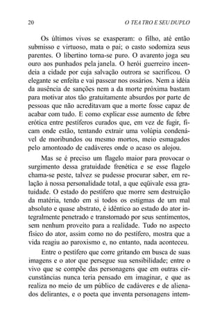 20 O TEA TRO E SEU DUPLO
Os últimos vivos se exasperam: o filho, até então
submisso e virtuoso, mata o pai; o casto sodomiza seus
parentes. O libertino torna-se puro. O avarento joga seu
ouro aos punhados pela janela. O herói guerreiro incen-
deia a cidade por cuja salvação outrora se sacrificou. O
elegante se enfeita e vai passear nos ossários. Nem a idéia
da ausência de sanções nem a da morte próxima bastam
para motivar atos tão gratuitamente absurdos por parte de
pessoas que não acreditavam que a morte fosse capaz de
acabar com tudo. E como explicar esse aumento de febre
erótica entre pestíferos curados que, em vez de fugir, fi-
cam onde estão, tentando extrair uma volúpia condená-
vel de moribundos ou mesmo mortos, meio esmagados
pelo amontoado de cadáveres onde o acaso os alojou.
Mas se é preciso um flagelo maior para provocar o
surgimento dessa gratuidade frenética e se esse flagelo
chama-se peste, talvez se pudesse procurar saber, em re-
lação à nossa personalidade total, a que eqüivale essa gra-
tuidade. O estado do pestífero que morre sem destruição
da matéria, tendo em si todos os estigmas de um mal
absoluto e quase abstrato, é idêntico ao estado do ator in-
tegralmente penetrado e transtornado por seus sentimentos,
sem nenhum proveito para a realidade. Tudo no aspecto
físico do ator, assim como no do pestífero, mostra que a
vida reagiu ao paroxismo e, no entanto, nada aconteceu.
Entre o pestífero que corre gritando em busca de suas
imagens e o ator que persegue sua sensibilidade; entre o
vivo que se compõe das personagens que em outras cir-
cunstâncias nunca teria pensado em imaginar, e que as
realiza no meio de um público de cadáveres e de aliena-
dos delirantes, e o poeta que inventa personagens intem-
 