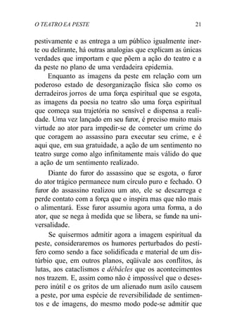 O TEATRO EA PESTE 21
pestivamente e as entrega a um público igualmente iner-
te ou delirante, há outras analogias que explicam as únicas
verdades que importam e que põem a ação do teatro e a
da peste no plano de uma verdadeira epidemia.
Enquanto as imagens da peste em relação com um
poderoso estado de desorganização física são como os
derradeiros jorros de uma força espiritual que se esgota,
as imagens da poesia no teatro são uma força espiritual
que começa sua trajetória no sensível e dispensa a reali-
dade. Uma vez lançado em seu furor, é preciso muito mais
virtude ao ator para impedir-se de cometer um crime do
que coragem ao assassino para executar seu crime, e é
aqui que, em sua gratuidade, a ação de um sentimento no
teatro surge como algo infinitamente mais válido do que
a ação de um sentimento realizado.
Diante do furor do assassino que se esgota, o furor
do ator trágico permanece num círculo puro e fechado. O
furor do assassino realizou um ato, ele se descarrega e
perde contato com a força que o inspira mas que não mais
o alimentará. Esse furor assumiu agora uma forma, a do
ator, que se nega à medida que se libera, se funde na uni-
versalidade.
Se quisermos admitir agora a imagem espiritual da
peste, consideraremos os humores perturbados do pestí-
fero como sendo a face solidificada e material de um dis-
túrbio que, em outros planos, eqüivale aos conflitos, às
lutas, aos cataclismos e débâcles que os acontecimentos
nos trazem. E, assim como não é impossível que o deses-
pero inútil e os gritos de um alienado num asilo causem
a peste, por uma espécie de reversibilidade de sentimen-
tos e de imagens, do mesmo modo pode-se admitir que
 