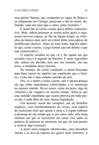 O TEATROEA PESTE 23
essa paixão funesta, que escaparam ao saque de Roma e
se refugiaram em Cartago, passavam o dia no teatro, de-
lirando, cada um mais que o outro, pelos histriões."
É inútil dar as razões exatas desse delírio comunica-
tivo. Mais valeria procurar as razões pelas quais o orga-
nismo nervoso esposa, ao fim de algum tempo, as vibra-
ções da música mais sutil até extrair delas uma espécie de
modificação durável. Antes de mais nada, importa admi-
tir que, como a peste, o jogo teatral seja um delírio e que
seja comunicativo.
O espírito acredita no que vê e faz aquilo em que
acredita: esse é o segredo do fascínio. E santo Agostinho
não coloca em dúvidas nem por um instante, em seu
texto, a realidade desse fascínio.
No entanto, há certas condições a serem buscadas
para fazer nascer no espírito um espetáculo que o fasci-
ne; e esta não é uma simples questão de arte.
Ora, se o teatro é como a peste, não é apenas porque
ele age sobre importantes coletividades e as transtorna
no mesmo sentido. Há no teatro, como na peste, algo de
vitorioso e de vingativo ao mesmo tempo. Sente-se que
esse incêndio espontâneo que a peste provoca por onde pas-
sa não é nada além de uma imensa liquidação.
Um desastre social tão completo, um tal distúrbio
orgânico, esse transbordamento de vícios, essa espécie
de exorcismo total que aperta a alma e a esgota indicam
a presença de um estado que é, por outro lado, uma força
extrema em que se encontram em carne viva todos os
poderes da natureza no momento em que ela está prestes
a realizar algo essencial.
A peste toma imagens adormecidas, uma desordem
latente e as leva de repente aos gestos mais extremos; o
 