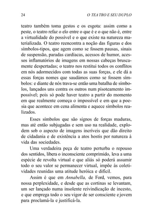 24 O TEA TRO E SEU DUPLO
teatro também toma gestos e os esgota: assim como a
peste, o teatro refaz o elo entre o que é e o que não é, entre
a virtualidade do possível e o que existe na natureza ma-
terializada. O teatro reencontra a noção das figuras e dos
símbolos-tipos, que agem como se fossem pausas, sinais
de suspensão, paradas cardíacas, acessos de humor, aces-
sos inflamatórios de imagens em nossas cabeças brusca-
mente despertadas; o teatro nos restitui todos os conflitos
em nós adormecidos com todas as suas forças, e ele dá a
essas forças nomes que saudámos como se fossem sím-
bolos: e diante de nós trava-se então uma batalha de símbo-
los, lançados uns contra os outros num pisoteamento im-
possível; pois só pode haver teatro a partir do momento
em que realmente começa o impossível e em que a poe-
sia que acontece em cena alimenta e aquece símbolos rea-
lizados.
Esses símbolos que são signos de forças maduras,
mas até então subjugadas e sem uso na realidade, explo-
dem sob o aspecto de imagens incríveis que dão direito
de cidadania e de existência a atos hostis por natureza à
vida das sociedades.
Uma verdadeira peça de teatro perturba o repouso
dos sentidos, libera o inconsciente comprimido, leva a uma
espécie de revolta virtual e que aliás só poderá assumir
todo o seu valor se permanecer virtual, impõe às coleti-
vidades reunidas uma atitude heróica e difícil.
Assim é que em Annabella, de Ford, vemos, para
nossa perplexidade, e desde que as cortinas se levantam,
um ser lançado numa insolente reivindicação de incesto,
e que emprega todo o seu vigor de ser consciente e jovem
para proclamá-la e justificá-la.
 