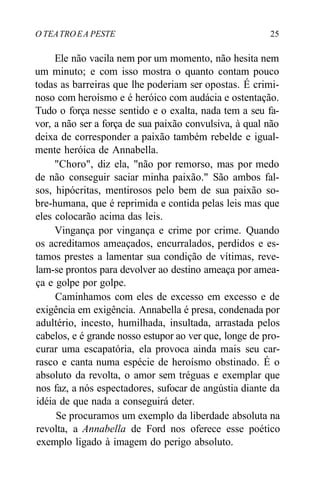 O TEATROEA PESTE 25
Ele não vacila nem por um momento, não hesita nem
um minuto; e com isso mostra o quanto contam pouco
todas as barreiras que lhe poderiam ser opostas. É crimi-
noso com heroísmo e é heróico com audácia e ostentação.
Tudo o força nesse sentido e o exalta, nada tem a seu fa-
vor, a não ser a força de sua paixão convulsiva, à qual não
deixa de corresponder a paixão também rebelde e igual-
mente heróica de Annabella.
"Choro", diz ela, "não por remorso, mas por medo
de não conseguir saciar minha paixão." São ambos fal-
sos, hipócritas, mentirosos pelo bem de sua paixão so-
bre-humana, que é reprimida e contida pelas leis mas que
eles colocarão acima das leis.
Vingança por vingança e crime por crime. Quando
os acreditamos ameaçados, encurralados, perdidos e es-
tamos prestes a lamentar sua condição de vítimas, reve-
lam-se prontos para devolver ao destino ameaça por amea-
ça e golpe por golpe.
Caminhamos com eles de excesso em excesso e de
exigência em exigência. Annabella é presa, condenada por
adultério, incesto, humilhada, insultada, arrastada pelos
cabelos, e é grande nosso estupor ao ver que, longe de pro-
curar uma escapatória, ela provoca ainda mais seu car-
rasco e canta numa espécie de heroísmo obstinado. É o
absoluto da revolta, o amor sem tréguas e exemplar que
nos faz, a nós espectadores, sufocar de angústia diante da
idéia de que nada a conseguirá deter.
Se procuramos um exemplo da liberdade absoluta na
revolta, a Annabella de Ford nos oferece esse poético
exemplo ligado à imagem do perigo absoluto.
 