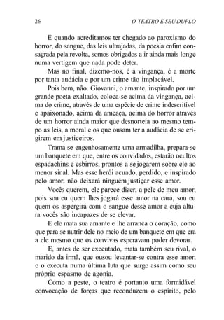 26 O TEATRO E SEU DUPLO
E quando acreditamos ter chegado ao paroxismo do
horror, do sangue, das leis ultrajadas, da poesia enfim con-
sagrada pela revolta, somos obrigados a ir ainda mais longe
numa vertigem que nada pode deter.
Mas no final, dizemo-nos, é a vingança, é a morte
por tanta audácia e por um crime tão implacável.
Pois bem, não. Giovanni, o amante, inspirado por um
grande poeta exaltado, coloca-se acima da vingança, aci-
ma do crime, através de uma espécie de crime indescritível
e apaixonado, acima da ameaça, acima do horror através
de um horror ainda maior que desnorteia ao mesmo tem-
po as leis, a moral e os que ousam ter a audácia de se eri-
girem em justiceiros.
Trama-se engenhosamente uma armadilha, prepara-se
um banquete em que, entre os convidados, estarão ocultos
espadachins e esbirros, prontos a se jogarem sobre ele ao
menor sinal. Mas esse herói acuado, perdido, e inspirado
pelo amor, não deixará ninguém justiçar esse amor.
Vocês querem, ele parece dizer, a pele de meu amor,
pois sou eu quem lhes jogará esse amor na cara, sou eu
quem os aspergirá com o sangue desse amor a cuja altu-
ra vocês são incapazes de se elevar.
E ele mata sua amante e lhe arranca o coração, como
que para se nutrir dele no meio de um banquete em que era
a ele mesmo que os convivas esperavam poder devorar.
E, antes de ser executado, mata também seu rival, o
marido da irmã, que ousou levantar-se contra esse amor,
e o executa numa última luta que surge assim como seu
próprio espasmo de agonia.
Como a peste, o teatro é portanto uma formidável
convocação de forças que reconduzem o espírito, pelo
 