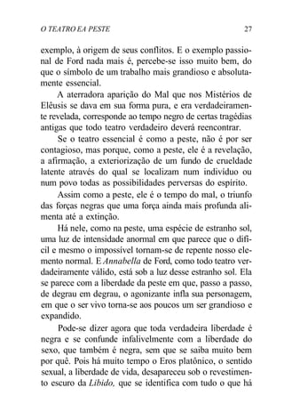 O TEATRO EA PESTE 27
exemplo, à origem de seus conflitos. E o exemplo passio-
nal de Ford nada mais é, percebe-se isso muito bem, do
que o símbolo de um trabalho mais grandioso e absoluta-
mente essencial.
A aterradora aparição do Mal que nos Mistérios de
Elêusis se dava em sua forma pura, e era verdadeiramen-
te revelada, corresponde ao tempo negro de certas tragédias
antigas que todo teatro verdadeiro deverá reencontrar.
Se o teatro essencial é como a peste, não é por ser
contagioso, mas porque, como a peste, ele é a revelação,
a afirmação, a exteriorização de um fundo de crueldade
latente através do qual se localizam num indivíduo ou
num povo todas as possibilidades perversas do espírito.
Assim como a peste, ele é o tempo do mal, o triunfo
das forças negras que uma força ainda mais profunda ali-
menta até a extinção.
Há nele, como na peste, uma espécie de estranho sol,
uma luz de intensidade anormal em que parece que o difí-
cil e mesmo o impossível tornam-se de repente nosso ele-
mento normal. E Annabella de Ford, como todo teatro ver-
dadeiramente válido, está sob a luz desse estranho sol. Ela
se parece com a liberdade da peste em que, passo a passo,
de degrau em degrau, o agonizante infla sua personagem,
em que o ser vivo torna-se aos poucos um ser grandioso e
expandido.
Pode-se dizer agora que toda verdadeira liberdade é
negra e se confunde infalivelmente com a liberdade do
sexo, que também é negra, sem que se saiba muito bem
por quê. Pois há muito tempo o Eros platônico, o sentido
sexual, a liberdade de vida, desapareceu sob o revestimen-
to escuro da Libido, que se identifica com tudo o que há
 