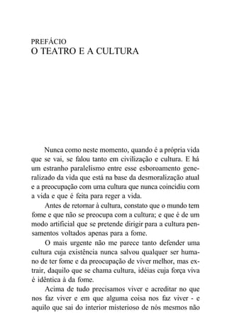 PREFÁCIO
O TEATRO E A CULTURA
Nunca como neste momento, quando é a própria vida
que se vai, se falou tanto em civilização e cultura. E há
um estranho paralelismo entre esse esboroamento gene-
ralizado da vida que está na base da desmoralização atual
e a preocupação com uma cultura que nunca coincidiu com
a vida e que é feita para reger a vida.
Antes de retornar à cultura, constato que o mundo tem
fome e que não se preocupa com a cultura; e que é de um
modo artificial que se pretende dirigir para a cultura pen-
samentos voltados apenas para a fome.
O mais urgente não me parece tanto defender uma
cultura cuja existência nunca salvou qualquer ser huma-
no de ter fome e da preocupação de viver melhor, mas ex-
trair, daquilo que se chama cultura, idéias cuja força viva
é idêntica à da fome.
Acima de tudo precisamos viver e acreditar no que
nos faz viver e em que alguma coisa nos faz viver - e
aquilo que sai do interior misterioso de nós mesmos não
 