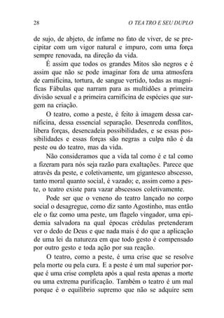 28 O TEA TRO E SEU DUPLO
de sujo, de abjeto, de infame no fato de viver, de se pre-
cipitar com um vigor natural e impuro, com uma força
sempre renovada, na direção da vida.
É assim que todos os grandes Mitos são negros e é
assim que não se pode imaginar fora de uma atmosfera
de carnificina, tortura, de sangue vertido, todas as magní-
ficas Fábulas que narram para as multidões a primeira
divisão sexual e a primeira carnificina de espécies que sur-
gem na criação.
O teatro, como a peste, é feito à imagem dessa car-
nificina, dessa essencial separação. Desenreda conflitos,
libera forças, desencadeia possibilidades, e se essas pos-
sibilidades e essas forças são negras a culpa não é da
peste ou do teatro, mas da vida.
Não consideramos que a vida tal como é e tal como
a fizeram para nós seja razão para exaltações. Parece que
através da peste, e coletivamente, um gigantesco abscesso,
tanto moral quanto social, é vazado; e, assim como a pes-
te, o teatro existe para vazar abscessos coletivamente.
Pode ser que o veneno do teatro lançado no corpo
social o desagregue, como diz santo Agostinho, mas então
ele o faz como uma peste, um flagelo vingador, uma epi-
demia salvadora na qual épocas crédulas pretenderam
ver o dedo de Deus e que nada mais é do que a aplicação
de uma lei da natureza em que todo gesto é compensado
por outro gesto e toda ação por sua reação.
O teatro, como a peste, é uma crise que se resolve
pela morte ou pela cura. E a peste é um mal superior por-
que é uma crise completa após a qual resta apenas a morte
ou uma extrema purificação. Também o teatro é um mal
porque é o equilíbrio supremo que não se adquire sem
 