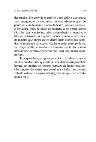 O TEA TROEA PESTE 29
destruição. Ele convida o espírito a um delírio que exalta
suas energias; e para terminar pode-se observar que, do
ponto de vista humano, a ação do teatro, como a da peste,
é benfazeja pois, levando os homens a se verem como
são, faz cair a máscara, põe a descoberto a mentira, a
tibieza, a baixeza, o engodo; sacode a inércia asfixiante
da matéria que atinge até os dados mais claros dos senti-
dos; e, revelando para coletividades o poder obscuro delas,
sua força oculta, convida-as a assumir diante do destino
uma atitude heróica e superior que, sem isso, nunca assu-
miriam.
E a questão que agora se coloca é saber se neste
mundo em declínio, que está se suicidando sem perceber,
haverá um núcleo de homens capazes de impor essa no-
ção superior do teatro, que devolverá a todos nós o equi-
valente natural e mágico dos dogmas em que não acredi-
tamos mais.
 