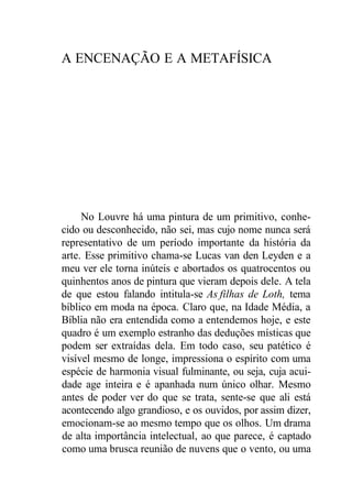 A ENCENAÇÃO E A METAFÍSICA
No Louvre há uma pintura de um primitivo, conhe-
cido ou desconhecido, não sei, mas cujo nome nunca será
representativo de um período importante da história da
arte. Esse primitivo chama-se Lucas van den Leyden e a
meu ver ele torna inúteis e abortados os quatrocentos ou
quinhentos anos de pintura que vieram depois dele. A tela
de que estou falando intitula-se As filhas de Loth, tema
bíblico em moda na época. Claro que, na Idade Média, a
Bíblia não era entendida como a entendemos hoje, e este
quadro é um exemplo estranho das deduções místicas que
podem ser extraídas dela. Em todo caso, seu patético é
visível mesmo de longe, impressiona o espírito com uma
espécie de harmonia visual fulminante, ou seja, cuja acui-
dade age inteira e é apanhada num único olhar. Mesmo
antes de poder ver do que se trata, sente-se que ali está
acontecendo algo grandioso, e os ouvidos, por assim dizer,
emocionam-se ao mesmo tempo que os olhos. Um drama
de alta importância intelectual, ao que parece, é captado
como uma brusca reunião de nuvens que o vento, ou uma
 
