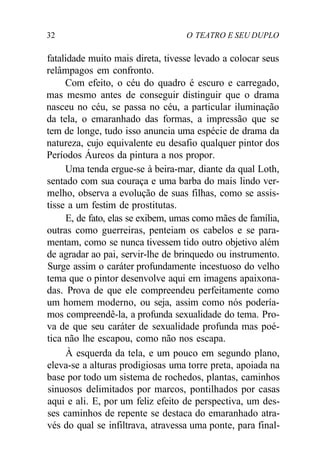 32 O TEATRO E SEU DUPLO
fatalidade muito mais direta, tivesse levado a colocar seus
relâmpagos em confronto.
Com efeito, o céu do quadro é escuro e carregado,
mas mesmo antes de conseguir distinguir que o drama
nasceu no céu, se passa no céu, a particular iluminação
da tela, o emaranhado das formas, a impressão que se
tem de longe, tudo isso anuncia uma espécie de drama da
natureza, cujo equivalente eu desafio qualquer pintor dos
Períodos Áureos da pintura a nos propor.
Uma tenda ergue-se à beira-mar, diante da qual Loth,
sentado com sua couraça e uma barba do mais lindo ver-
melho, observa a evolução de suas filhas, como se assis-
tisse a um festim de prostitutas.
E, de fato, elas se exibem, umas como mães de família,
outras como guerreiras, penteiam os cabelos e se para-
mentam, como se nunca tivessem tido outro objetivo além
de agradar ao pai, servir-lhe de brinquedo ou instrumento.
Surge assim o caráter profundamente incestuoso do velho
tema que o pintor desenvolve aqui em imagens apaixona-
das. Prova de que ele compreendeu perfeitamente como
um homem moderno, ou seja, assim como nós podería-
mos compreendê-la, a profunda sexualidade do tema. Pro-
va de que seu caráter de sexualidade profunda mas poé-
tica não lhe escapou, como não nos escapa.
À esquerda da tela, e um pouco em segundo plano,
eleva-se a alturas prodigiosas uma torre preta, apoiada na
base por todo um sistema de rochedos, plantas, caminhos
sinuosos delimitados por marcos, pontilhados por casas
aqui e ali. E, por um feliz efeito de perspectiva, um des-
ses caminhos de repente se destaca do emaranhado atra-
vés do qual se infiltrava, atravessa uma ponte, para final-
 