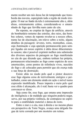 A ENCENAÇÃOEA METAFÍSICA 33
mente receber um raio dessa luz de tempestade que trans-
borda das nuvens, aspergindo toda a região de modo irre-
gular. O mar ao fundo da tela é extremamente alto e, além
disso, extremamente calmo, considerando-se o emara-
nhado de fogo que fervilha num canto do céu.
De repente, no crepitar de fogos de artifício, através
do bombardeio noturno das estrelas, dos raios, das bom-
bas solares, vemos de repente revelar-se a nossos olhos,
numa luz de alucinação, em relevo sobre a noite, alguns
detalhes da paisagem: árvores, torre, montanhas, casas,
cuja iluminação e cuja aparição permanecerão para sem-
pre ligadas em nosso espírito à idéia desse dilaceramen-
to sonoro; não é possível exprimir melhor esta submissão
dos diversos aspectos da paisagem ao fogo manifestado
no céu do que dizendo que, embora tenham luz própria,
permanecem relacionados ao fogo como espécies de ecos
amortecidos, como pontos de referência vivos, nascidos
do fogo e ali colocados para permitir que ele exerça toda
a sua força de destruição.
Existe aliás no modo pelo qual o pintor descreve
esse fogo alguma coisa de terrivelmente enérgico e per-
turbador, como um elemento ainda em ação e móvel numa
expressão imobilizada. Pouco importa o meio pelo qual
esse efeito é alcançado, ele é real; basta ver o quadro para
convencer-se disso.
Seja como for, esse fogo, que emana uma impressão
de inteligência e de maldade que ninguém poderia negar,
serve, por sua própria violência, de contrapeso no espíri-
to para a estabilidade material e densa do resto.
Entre o mar e o céu, mas à direita e no mesmo plano
em perspectiva da Torre Negra, avança uma delgada lín-
gua de terra coroada por um mosteiro em ruínas.
 