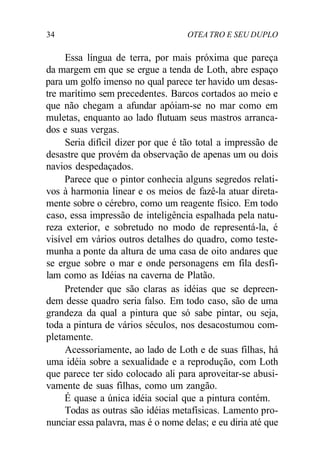 34 OTEA TRO E SEU DUPLO
Essa língua de terra, por mais próxima que pareça
da margem em que se ergue a tenda de Loth, abre espaço
para um golfo imenso no qual parece ter havido um desas-
tre marítimo sem precedentes. Barcos cortados ao meio e
que não chegam a afundar apóiam-se no mar como em
muletas, enquanto ao lado flutuam seus mastros arranca-
dos e suas vergas.
Seria difícil dizer por que é tão total a impressão de
desastre que provém da observação de apenas um ou dois
navios despedaçados.
Parece que o pintor conhecia alguns segredos relati-
vos à harmonia linear e os meios de fazê-la atuar direta-
mente sobre o cérebro, como um reagente físico. Em todo
caso, essa impressão de inteligência espalhada pela natu-
reza exterior, e sobretudo no modo de representá-la, é
visível em vários outros detalhes do quadro, como teste-
munha a ponte da altura de uma casa de oito andares que
se ergue sobre o mar e onde personagens em fila desfi-
lam como as Idéias na caverna de Platão.
Pretender que são claras as idéias que se depreen-
dem desse quadro seria falso. Em todo caso, são de uma
grandeza da qual a pintura que só sabe pintar, ou seja,
toda a pintura de vários séculos, nos desacostumou com-
pletamente.
Acessoriamente, ao lado de Loth e de suas filhas, há
uma idéia sobre a sexualidade e a reprodução, com Loth
que parece ter sido colocado ali para aproveitar-se abusi-
vamente de suas filhas, como um zangão.
É quase a única idéia social que a pintura contém.
Todas as outras são idéias metafísicas. Lamento pro-
nunciar essa palavra, mas é o nome delas; e eu diria até que
 