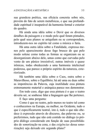 A ENCENAÇÃOEA METAFÍSICA 3 5
sua grandeza poética, sua eficácia concreta sobre nós,
provém do fato de serem metafísicas, e que sua profundi-
dade espiritual é inseparável da harmonia formal e exterior
do quadro.
Há ainda uma idéia sobre o Devir que os diversos
detalhes da paisagem e o modo pelo qual foram pintados,
pelo qual seus planos se aniquilam ou se correspondem,
introduzem-nos no espírito tal como a música o faria.
Há uma outra idéia sobre a Fatalidade, expressa me-
nos pelo aparecimento desse fogo brusco do que pelo
modo solene como todas as formas se organizam ou se
desorganizam abaixo dele, umas como que curvadas pelo
vento de um pânico irresistível, outras imóveis e quase
irônicas, todas obedecendo a uma harmonia intelectual
poderosa, que parece o próprio espírito da natureza, exte-
riorizado.
Há também uma idéia sobre o Caos, outra sobre o
Maravilhoso, sobre o Equilíbrio; há até uma ou duas sobre
as impotências da Palavra, cuja inutilidade essa pintura
extremamente material e anárquica parece nos demonstrar.
Em todo caso, digo que essa pintura é o que o teatro
deveria ser, se soubesse falar a linguagem que lhe pertence.
E faço uma pergunta:
Como é que no teatro, pelo menos no teatro tal como
o conhecemos na Europa, ou melhor, no Ocidente, tudo o
que é especificamente teatral, isto é, tudo o que não obe-
dece à expressão através do discurso, das palavras ou, se
preferirmos, tudo que não está contido no diálogo (o pró-
prio diálogo considerado em função de suas possibilida-
des de sonorização na cena, e das exigências dessa sono-
rização) seja deixado em segundo plano?
 