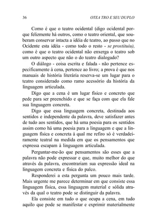 36 OTEA TRO E SEU DUPLO
Como é que o teatro ocidental (digo ocidental por-
que felizmente há outros, como o teatro oriental, que sou-
beram conservar intacta a idéia de teatro, ao passo que no
Ocidente esta idéia - como todo o resto - se prostituiu),
como é que o teatro ocidental não enxerga o teatro sob
um outro aspecto que não o do teatro dialogado?
O diálogo - coisa escrita e falada - não pertence es-
pecificamente à cena, pertence ao livro; a prova é que nos
manuais de história literária reserva-se um lugar para o
teatro considerado como ramo acessório da história da
linguagem articulada.
Digo que a cena é um lugar físico e concreto que
pede para ser preenchido e que se faça com que ela fale
sua linguagem concreta.
Digo que essa linguagem concreta, destinada aos
sentidos e independente da palavra, deve satisfazer antes
de tudo aos sentidos, que há uma poesia para os sentidos
assim como há uma poesia para a linguagem e que a lin-
guagem física e concreta à qual me refiro só é verdadei-
ramente teatral na medida em que os pensamentos que
expressa escapam à linguagem articulada.
Perguntar-me-ão que pensamentos são esses que a
palavra não pode expressar e que, muito melhor do que
através da palavra, encontrariam sua expressão ideal na
linguagem concreta e física do palco.
Responderei a esta pergunta um pouco mais tarde.
Mais urgente me parece determinar em que consiste essa
linguagem física, essa linguagem material e sólida atra-
vés da qual o teatro pode se distinguir da palavra.
Ela consiste em tudo o que ocupa a cena, em tudo
aquilo que pode se manifestar e exprimir materialmente
 