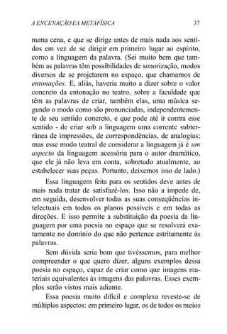 A ENCENAÇÃO EA METAFÍSICA 37
numa cena, e que se dirige antes de mais nada aos senti-
dos em vez de se dirigir em primeiro lugar ao espírito,
como a linguagem da palavra. (Sei muito bem que tam-
bém as palavras têm possibilidades de sonorização, modos
diversos de se projetarem no espaço, que chamamos de
entonações. E, aliás, haveria muito a dizer sobre o valor
concreto da entonação no teatro, sobre a faculdade que
têm as palavras de criar, também elas, uma música se-
gundo o modo como são pronunciadas, independentemen-
te de seu sentido concreto, e que pode até ir contra esse
sentido - de criar sob a linguagem uma corrente subter-
rânea de impressões, de correspondências, de analogias;
mas esse modo teatral de considerar a linguagem já é um
aspecto da linguagem acessória para o autor dramático,
que ele já não leva em conta, sobretudo atualmente, ao
estabelecer suas peças. Portanto, deixemos isso de lado.)
Essa linguagem feita para os sentidos deve antes de
mais nada tratar de satisfazê-los. Isso não a impede de,
em seguida, desenvolver todas as suas conseqüências in-
telectuais em todos os planos possíveis e em todas as
direções. E isso permite a substituição da poesia da lin-
guagem por uma poesia no espaço que se resolverá exa-
tamente no domínio do que não pertence estritamente às
palavras.
Sem dúvida seria bom que tivéssemos, para melhor
compreender o que quero dizer, alguns exemplos dessa
poesia no espaço, capaz de criar como que imagens ma-
teriais equivalentes às imagens das palavras. Esses exem-
plos serão vistos mais adiante.
Essa poesia muito difícil e complexa reveste-se de
múltiplos aspectos: em primeiro lugar, os de todos os meios
 