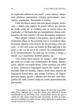 38 O TEA TRO E SEU DUPLO
de expressão utilizáveis em cena*, como música, dança,
artes plásticas, pantomima, mímica, gesticulação, ento-
nações, arquitetura, iluminação e cenário.
Cada um desses meios tem uma poesia própria, intrín-
seca, e depois uma espécie de poesia irônica que provém
do modo como ele se combina com os outros meios de
expressão; e é fácil perceber as conseqüências dessas com-
binações, de suas reações e de suas destruições recíprocas.
Mais adiante voltarei a essa poesia, que só poderá ser
totalmente eficaz se for concreta, isto é, se produzir obje-
tivamente alguma coisa através de sua presença ativa em
cena - se um som como no Teatro de Bali eqüivale a um
gesto, e em vez de servir de cenário, de acompanhamen-
to de um pensamento, faz com que ele evolua, o dirige, o
destrói ou o transforma definitivamente, etc.
Uma forma dessa poesia no espaço - além daquela
que pode ser criada com combinações de linhas, formas,
cores, objetos em estado bruto, como acontece em todas
as artes - pertence à linguagem através dos signos. E me
deixarão falar um instante, espero, deste outro aspecto da
linguagem teatral pura, que escapa à palavra, da lingua-
gem por signos, gestos e atitudes que têm um valor ideo-
gráfico tal como existem ainda em certas pantomimas não
pervertidas.
* Na medida em que se revelam capazes de aproveitar as possibili-
dades físicas imediatas que a cena lhes oferece para substituir as formas
imobilizadas da arte por formas vivas e ameaçadoras, através das quais o
sentido da velha magia cerimonial pode reencontrar, no plano do teatro,
uma nova realidade; na medida em que cedem àquilo que se poderia cha-
mar de tentação física da cena.
 