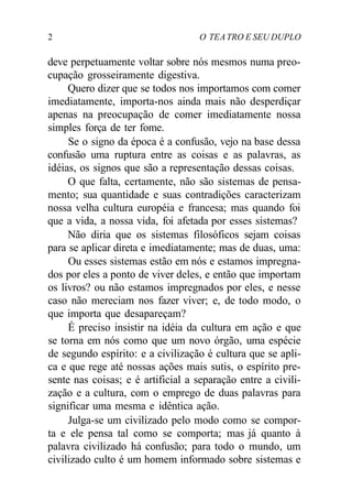 2 O TEATRO E SEU DUPLO
deve perpetuamente voltar sobre nós mesmos numa preo-
cupação grosseiramente digestiva.
Quero dizer que se todos nos importamos com comer
imediatamente, importa-nos ainda mais não desperdiçar
apenas na preocupação de comer imediatamente nossa
simples força de ter fome.
Se o signo da época é a confusão, vejo na base dessa
confusão uma ruptura entre as coisas e as palavras, as
idéias, os signos que são a representação dessas coisas.
O que falta, certamente, não são sistemas de pensa-
mento; sua quantidade e suas contradições caracterizam
nossa velha cultura européia e francesa; mas quando foi
que a vida, a nossa vida, foi afetada por esses sistemas?
Não diria que os sistemas filosóficos sejam coisas
para se aplicar direta e imediatamente; mas de duas, uma:
Ou esses sistemas estão em nós e estamos impregna-
dos por eles a ponto de viver deles, e então que importam
os livros? ou não estamos impregnados por eles, e nesse
caso não mereciam nos fazer viver; e, de todo modo, o
que importa que desapareçam?
É preciso insistir na idéia da cultura em ação e que
se torna em nós como que um novo órgão, uma espécie
de segundo espírito: e a civilização é cultura que se apli-
ca e que rege até nossas ações mais sutis, o espírito pre-
sente nas coisas; e é artificial a separação entre a civili-
zação e a cultura, com o emprego de duas palavras para
significar uma mesma e idêntica ação.
Julga-se um civilizado pelo modo como se compor-
ta e ele pensa tal como se comporta; mas já quanto à
palavra civilizado há confusão; para todo o mundo, um
civilizado culto é um homem informado sobre sistemas e
 