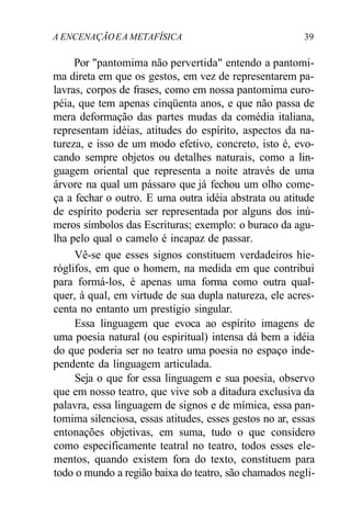 A ENCENAÇÃOEA METAFÍSICA 39
Por "pantomima não pervertida" entendo a pantomi-
ma direta em que os gestos, em vez de representarem pa-
lavras, corpos de frases, como em nossa pantomima euro-
péia, que tem apenas cinqüenta anos, e que não passa de
mera deformação das partes mudas da comédia italiana,
representam idéias, atitudes do espírito, aspectos da na-
tureza, e isso de um modo efetivo, concreto, isto é, evo-
cando sempre objetos ou detalhes naturais, como a lin-
guagem oriental que representa a noite através de uma
árvore na qual um pássaro que já fechou um olho come-
ça a fechar o outro. E uma outra idéia abstrata ou atitude
de espírito poderia ser representada por alguns dos inú-
meros símbolos das Escrituras; exemplo: o buraco da agu-
lha pelo qual o camelo é incapaz de passar.
Vê-se que esses signos constituem verdadeiros hie-
róglifos, em que o homem, na medida em que contribui
para formá-los, é apenas uma forma como outra qual-
quer, à qual, em virtude de sua dupla natureza, ele acres-
centa no entanto um prestígio singular.
Essa linguagem que evoca ao espírito imagens de
uma poesia natural (ou espiritual) intensa dá bem a idéia
do que poderia ser no teatro uma poesia no espaço inde-
pendente da linguagem articulada.
Seja o que for essa linguagem e sua poesia, observo
que em nosso teatro, que vive sob a ditadura exclusiva da
palavra, essa linguagem de signos e de mímica, essa pan-
tomima silenciosa, essas atitudes, esses gestos no ar, essas
entonações objetivas, em suma, tudo o que considero
como especificamente teatral no teatro, todos esses ele-
mentos, quando existem fora do texto, constituem para
todo o mundo a região baixa do teatro, são chamados negli-
 