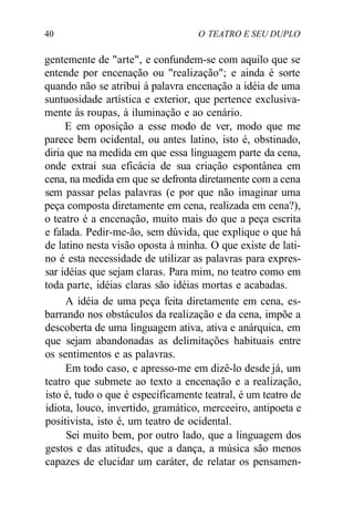 40 O TEATRO E SEU DUPLO
gentemente de "arte", e confundem-se com aquilo que se
entende por encenação ou "realização"; e ainda é sorte
quando não se atribui à palavra encenação a idéia de uma
suntuosidade artística e exterior, que pertence exclusiva-
mente às roupas, à iluminação e ao cenário.
E em oposição a esse modo de ver, modo que me
parece bem ocidental, ou antes latino, isto é, obstinado,
diria que na medida em que essa linguagem parte da cena,
onde extrai sua eficácia de sua criação espontânea em
cena, na medida em que se defronta diretamente com a cena
sem passar pelas palavras (e por que não imaginar uma
peça composta diretamente em cena, realizada em cena?),
o teatro é a encenação, muito mais do que a peça escrita
e falada. Pedir-me-ão, sem dúvida, que explique o que há
de latino nesta visão oposta à minha. O que existe de lati-
no é esta necessidade de utilizar as palavras para expres-
sar idéias que sejam claras. Para mim, no teatro como em
toda parte, idéias claras são idéias mortas e acabadas.
A idéia de uma peça feita diretamente em cena, es-
barrando nos obstáculos da realização e da cena, impõe a
descoberta de uma linguagem ativa, ativa e anárquica, em
que sejam abandonadas as delimitações habituais entre
os sentimentos e as palavras.
Em todo caso, e apresso-me em dizê-lo desde já, um
teatro que submete ao texto a encenação e a realização,
isto é, tudo o que é especificamente teatral, é um teatro de
idiota, louco, invertido, gramático, merceeiro, antipoeta e
positivista, isto é, um teatro de ocidental.
Sei muito bem, por outro lado, que a linguagem dos
gestos e das atitudes, que a dança, a música são menos
capazes de elucidar um caráter, de relatar os pensamen-
 