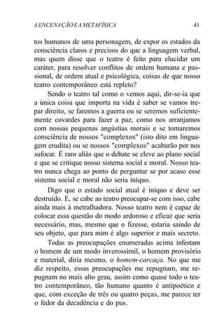 A ENCENAÇÃOEA METAFÍSICA 41
tos humanos de uma personagem, de expor os estados da
consciência claros e precisos do que a linguagem verbal,
mas quem disse que o teatro é feito para elucidar um
caráter, para resolver conflitos de ordem humana e pas-
sional, de ordem atual e psicológica, coisas de que nosso
teatro contemporâneo está repleto?
Sendo o teatro tal como o vemos aqui, dir-se-ia que
a única coisa que importa na vida é saber se vamos tre-
par direito, se faremos a guerra ou se seremos suficiente-
mente covardes para fazer a paz, como nos arranjamos
com nossas pequenas angústias morais e se tomaremos
consciência de nossos "complexos" (isto dito em lingua-
gem erudita) ou se nossos "complexos" acabarão por nos
sufocar. É raro aliás que o debate se eleve ao plano social
e que se critique nosso sistema social e moral. Nosso tea-
tro nunca chega ao ponto de perguntar se por acaso esse
sistema social e moral não seria iníquo.
Digo que o estado social atual é iníquo e deve ser
destruído. E, se cabe ao teatro preocupar-se com isso, cabe
ainda mais à metralhadora. Nosso teatro nem é capaz de
colocar essa questão do modo ardoroso e eficaz que seria
necessário, mas, mesmo que o fizesse, estaria saindo de
seu objeto, que para mim é algo superior e mais secreto.
Todas as preocupações enumeradas acima infestam
o homem de um modo inverossímil, o homem provisório
e material, diria mesmo, o homem-carcaça. No que me
diz respeito, essas preocupações me repugnam, me re-
pugnam no mais alto grau, assim como quase todo o tea-
tro contemporâneo, tão humano quanto é antipoético e
que, com exceção de três ou quatro peças, me parece ter
o fedor da decadência e do pus.
 