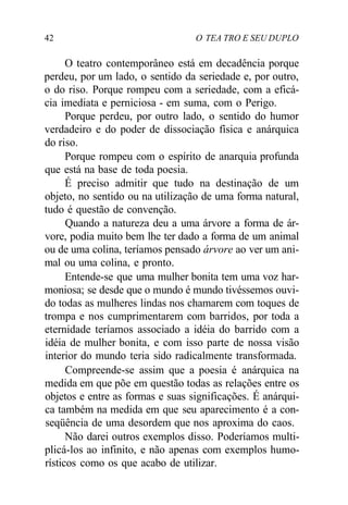 42 O TEA TRO E SEU DUPLO
O teatro contemporâneo está em decadência porque
perdeu, por um lado, o sentido da seriedade e, por outro,
o do riso. Porque rompeu com a seriedade, com a eficá-
cia imediata e perniciosa - em suma, com o Perigo.
Porque perdeu, por outro lado, o sentido do humor
verdadeiro e do poder de dissociação física e anárquica
do riso.
Porque rompeu com o espírito de anarquia profunda
que está na base de toda poesia.
É preciso admitir que tudo na destinação de um
objeto, no sentido ou na utilização de uma forma natural,
tudo é questão de convenção.
Quando a natureza deu a uma árvore a forma de ár-
vore, podia muito bem lhe ter dado a forma de um animal
ou de uma colina, teríamos pensado árvore ao ver um ani-
mal ou uma colina, e pronto.
Entende-se que uma mulher bonita tem uma voz har-
moniosa; se desde que o mundo é mundo tivéssemos ouvi-
do todas as mulheres lindas nos chamarem com toques de
trompa e nos cumprimentarem com barridos, por toda a
eternidade teríamos associado a idéia do barrido com a
idéia de mulher bonita, e com isso parte de nossa visão
interior do mundo teria sido radicalmente transformada.
Compreende-se assim que a poesia é anárquica na
medida em que põe em questão todas as relações entre os
objetos e entre as formas e suas significações. É anárqui-
ca também na medida em que seu aparecimento é a con-
seqüência de uma desordem que nos aproxima do caos.
Não darei outros exemplos disso. Poderíamos multi-
plicá-los ao infinito, e não apenas com exemplos humo-
rísticos como os que acabo de utilizar.
 