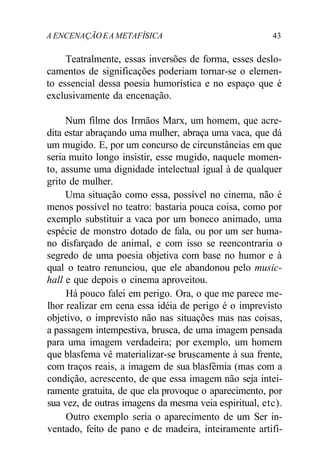 A ENCENAÇÃOEA METAFÍSICA 43
Teatralmente, essas inversões de forma, esses deslo-
camentos de significações poderiam tornar-se o elemen-
to essencial dessa poesia humorística e no espaço que é
exclusivamente da encenação.
Num filme dos Irmãos Marx, um homem, que acre-
dita estar abraçando uma mulher, abraça uma vaca, que dá
um mugido. E, por um concurso de circunstâncias em que
seria muito longo insistir, esse mugido, naquele momen-
to, assume uma dignidade intelectual igual à de qualquer
grito de mulher.
Uma situação como essa, possível no cinema, não é
menos possível no teatro: bastaria pouca coisa, como por
exemplo substituir a vaca por um boneco animado, uma
espécie de monstro dotado de fala, ou por um ser huma-
no disfarçado de animal, e com isso se reencontraria o
segredo de uma poesia objetiva com base no humor e à
qual o teatro renunciou, que ele abandonou pelo music-
hall e que depois o cinema aproveitou.
Há pouco falei em perigo. Ora, o que me parece me-
lhor realizar em cena essa idéia de perigo é o imprevisto
objetivo, o imprevisto não nas situações mas nas coisas,
a passagem intempestiva, brusca, de uma imagem pensada
para uma imagem verdadeira; por exemplo, um homem
que blasfema vê materializar-se bruscamente à sua frente,
com traços reais, a imagem de sua blasfêmia (mas com a
condição, acrescento, de que essa imagem não seja intei-
ramente gratuita, de que ela provoque o aparecimento, por
sua vez, de outras imagens da mesma veia espiritual, etc).
Outro exemplo seria o aparecimento de um Ser in-
ventado, feito de pano e de madeira, inteiramente artifi-
 