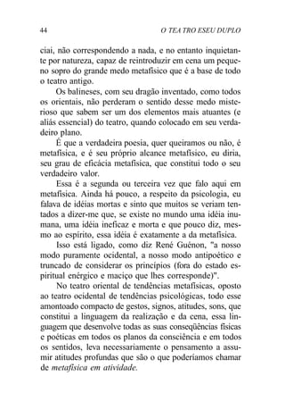 44 O TEA TRO ESEU DUPLO
ciai, não correspondendo a nada, e no entanto inquietan-
te por natureza, capaz de reintroduzir em cena um peque-
no sopro do grande medo metafísico que é a base de todo
o teatro antigo.
Os balineses, com seu dragão inventado, como todos
os orientais, não perderam o sentido desse medo miste-
rioso que sabem ser um dos elementos mais atuantes (e
aliás essencial) do teatro, quando colocado em seu verda-
deiro plano.
É que a verdadeira poesia, quer queiramos ou não, é
metafísica, e é seu próprio alcance metafísico, eu diria,
seu grau de eficácia metafísica, que constitui todo o seu
verdadeiro valor.
Essa é a segunda ou terceira vez que falo aqui em
metafísica. Ainda há pouco, a respeito da psicologia, eu
falava de idéias mortas e sinto que muitos se veriam ten-
tados a dizer-me que, se existe no mundo uma idéia inu-
mana, uma idéia ineficaz e morta e que pouco diz, mes-
mo ao espírito, essa idéia é exatamente a da metafísica.
Isso está ligado, como diz René Guénon, "a nosso
modo puramente ocidental, a nosso modo antipoético e
truncado de considerar os princípios (fora do estado es-
piritual enérgico e maciço que lhes corresponde)".
No teatro oriental de tendências metafísicas, oposto
ao teatro ocidental de tendências psicológicas, todo esse
amontoado compacto de gestos, signos, atitudes, sons, que
constitui a linguagem da realização e da cena, essa lin-
guagem que desenvolve todas as suas conseqüências físicas
e poéticas em todos os planos da consciência e em todos
os sentidos, leva necessariamente o pensamento a assu-
mir atitudes profundas que são o que poderíamos chamar
de metafísica em atividade.
 